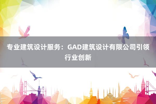 专业建筑设计服务：GAD建筑设计有限公司引领行业创新